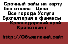 Срочный займ на карту без отказа › Цена ­ 500 - Все города Услуги » Бухгалтерия и финансы   . Краснодарский край,Кропоткин г.